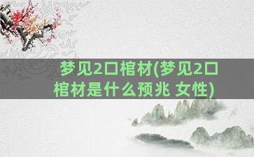 梦见2口棺材(梦见2口棺材是什么预兆 女性)